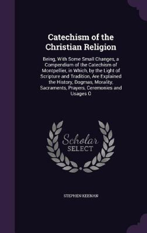 Catechism of the Christian Religion: Being, With Some Small Changes, a Compendium of the Catechism of Montpellier, in Which, by the Light of Scripture by Stephen Keenan