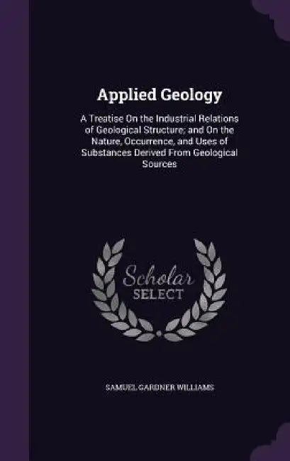 Applied Geology: A Treatise On the Industrial Relations of Geological Structure; and On the Nature, Occurrence, and Uses of Substances by Samuel Gardner Williams