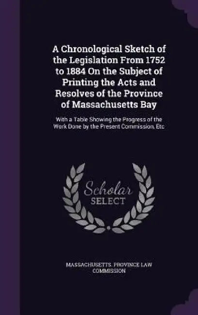A Chronological Sketch of the Legislation From 1752 to 1884 On the Subject of Printing the Acts and Resolves of the Province of Massachusetts Bay: Wit by Massachusetts Province Law Commission