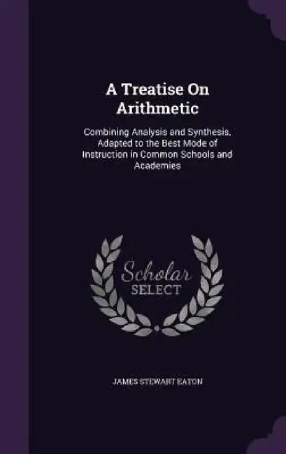 A Treatise On Arithmetic: Combining Analysis and Synthesis, Adapted to the Best Mode of Instruction in Common Schools and Academies by James Stewart Eaton