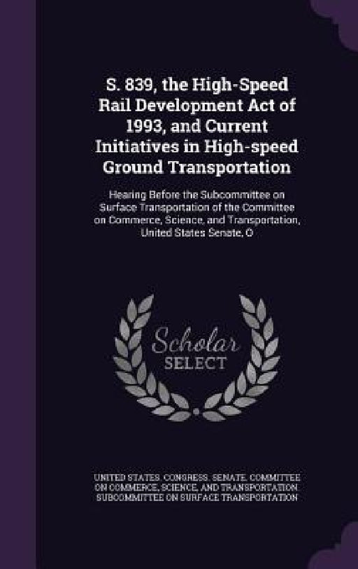 S. 839, the High-Speed Rail Development Act of 1993, and Current Initiatives in High-speed Ground Transportation: Hearing Before the Subcommittee on S by United States Congress Senate Committ