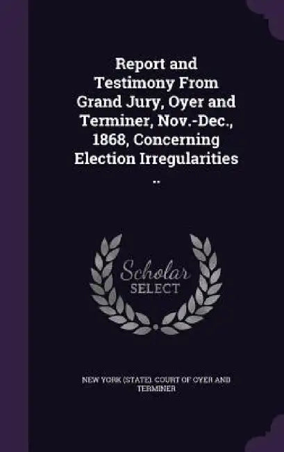 Report and Testimony From Grand Jury, Oyer and Terminer, Nov.-Dec., 1868, Concerning Election Irregularities .. by New York (State) Court of Oyer and Term