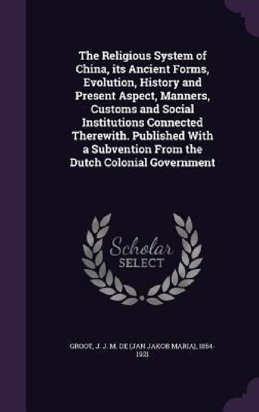 The Religious System of China, its Ancient Forms, Evolution, History and Present Aspect, Manners, Customs and Social Institutions Connected Therewith. by J. J. M. De 1854-1921 Groot