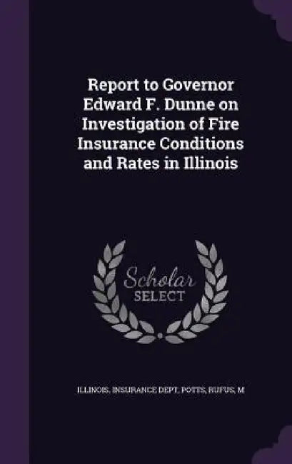Report to Governor Edward F. Dunne on Investigation of Fire Insurance Conditions and Rates in Illinois by Illinois Insurance Dept, Rufus Potts