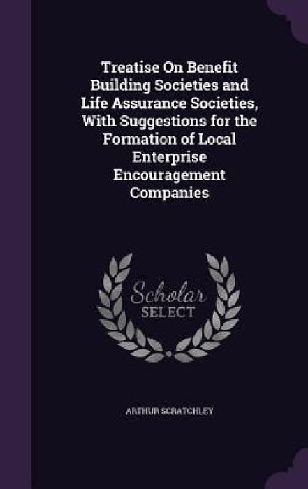 Treatise On Benefit Building Societies and Life Assurance Societies, With Suggestions for the Formation of Local Enterprise Encouragement Companies by Arthur Scratchley
