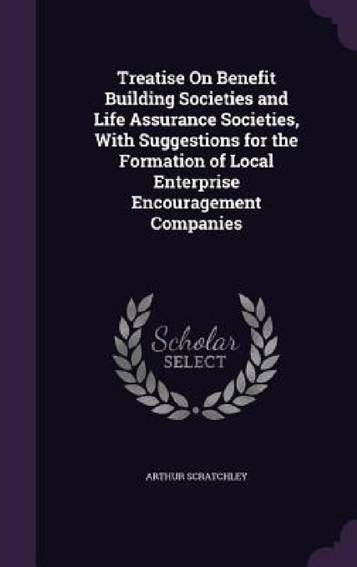 Treatise On Benefit Building Societies and Life Assurance Societies, With Suggestions for the Formation of Local Enterprise Encouragement Companies by Arthur Scratchley