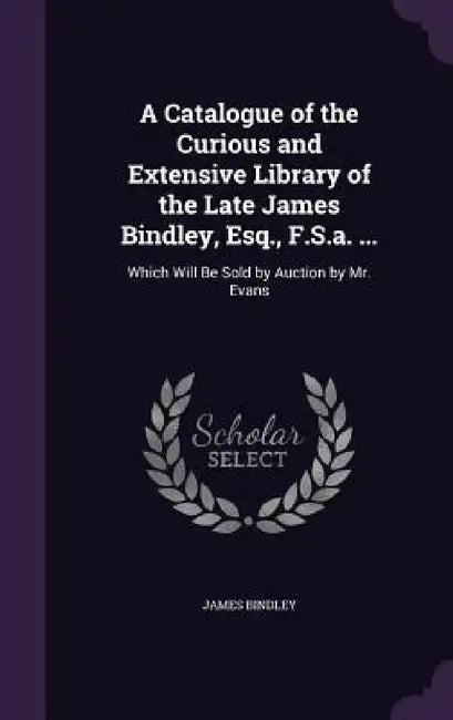 A Catalogue of the Curious and Extensive Library of the Late James Bindley, Esq., F.S.a. ...: Which Will Be Sold by Auction by Mr. Evans by James Bindley