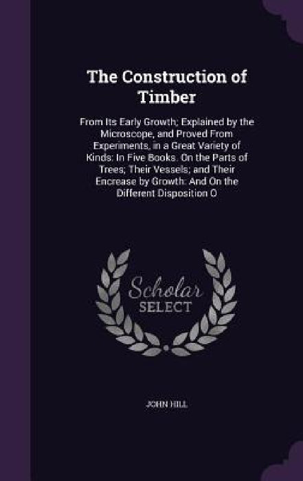 The Construction of Timber: From Its Early Growth; Explained by the Microscope, and Proved From Experiments, in a Great Variety of Kinds: In Five by John Hill
