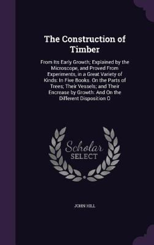 The Construction of Timber: From Its Early Growth; Explained by the Microscope, and Proved From Experiments, in a Great Variety of Kinds: In Five by John Hill