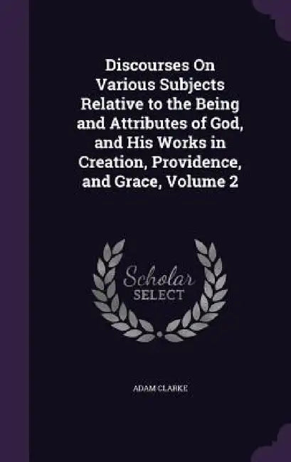 Discourses On Various Subjects Relative to the Being and Attributes of God, and His Works in Creation, Providence, and Grace, Volume 2 by Adam Clarke