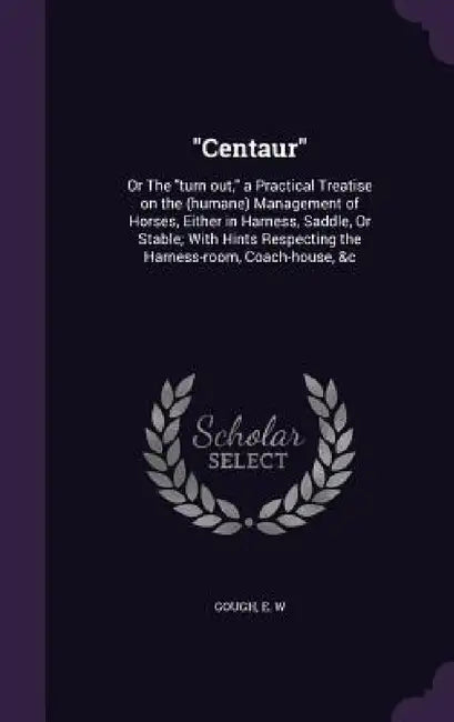 "Centaur": Or The "turn out," a Practical Treatise on the (humane) Management of Horses, Either in Harness, Saddle, Or Stable; Wi by E. W. Gough