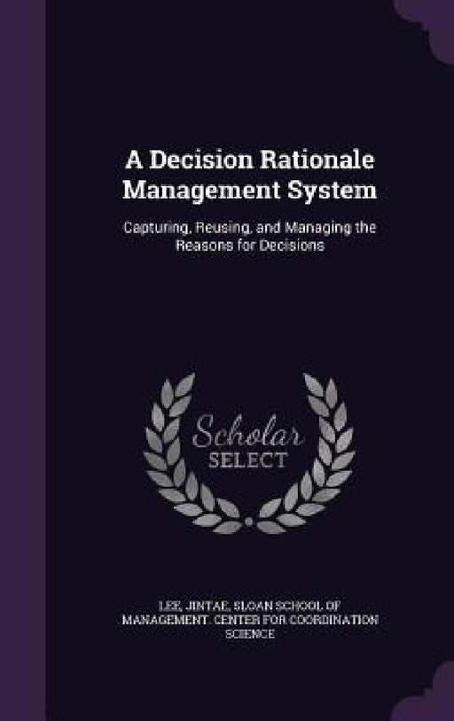 A Decision Rationale Management System: Capturing, Reusing, and Managing the Reasons for Decisions by Jintae Lee, Sloan School of Management Center for C.