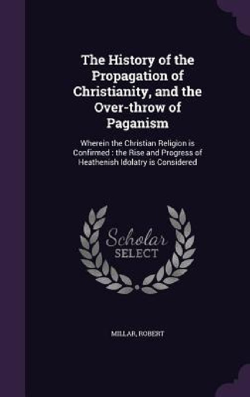 The History of the Propagation of Christianity, and the Over-throw of Paganism: Wherein the Christian Religion is Confirmed: the Rise and Progress of by Robert Millar