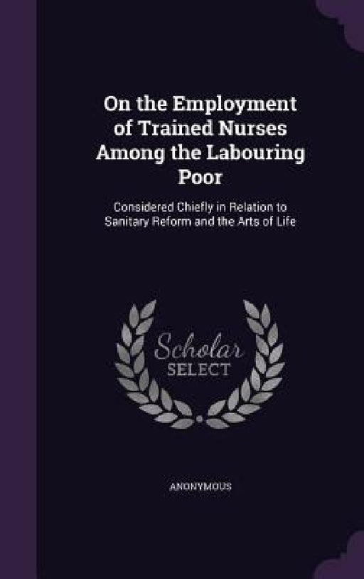 On the Employment of Trained Nurses Among the Labouring Poor: Considered Chiefly in Relation to Sanitary Reform and the Arts of Life by Anonymous