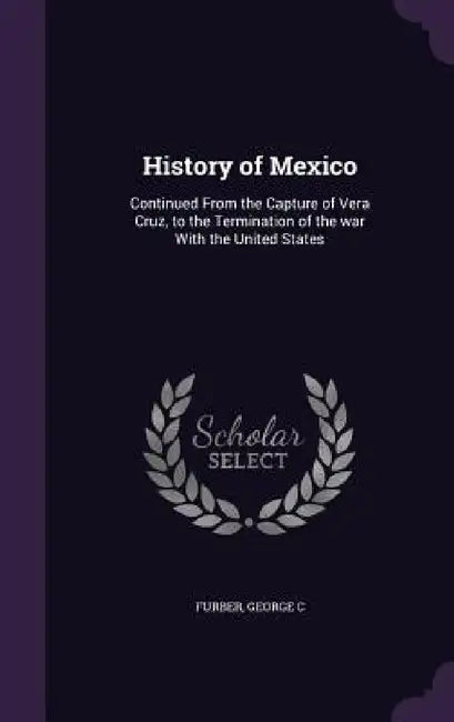 History of Mexico: Continued From the Capture of Vera Cruz, to the Termination of the war With the United States by George C. Furber