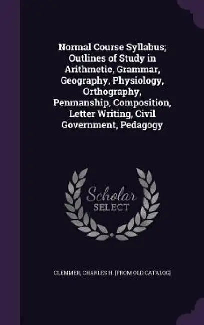 Normal Course Syllabus; Outlines of Study in Arithmetic, Grammar, Geography, Physiology, Orthography, Penmanship, Composition, Letter Writing, Civil G by Charles H. [From Old Catalog] Clemmer