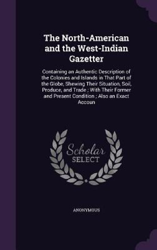 The North-American and the West-Indian Gazetter: Containing an Authentic Description of the Colonies and Islands in That Part of the Globe, Shewing Th by Anonymous