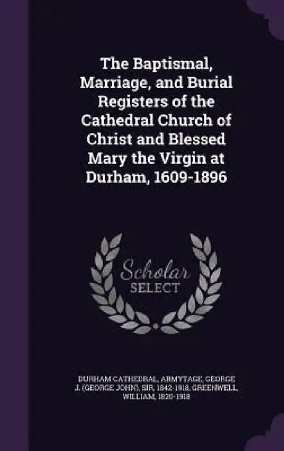 The Baptismal, Marriage, and Burial Registers of the Cathedral Church of Christ and Blessed Mary the Virgin at Durham, 1609-1896 by Durham Cathedral, George J. Armytage, William Greenwell