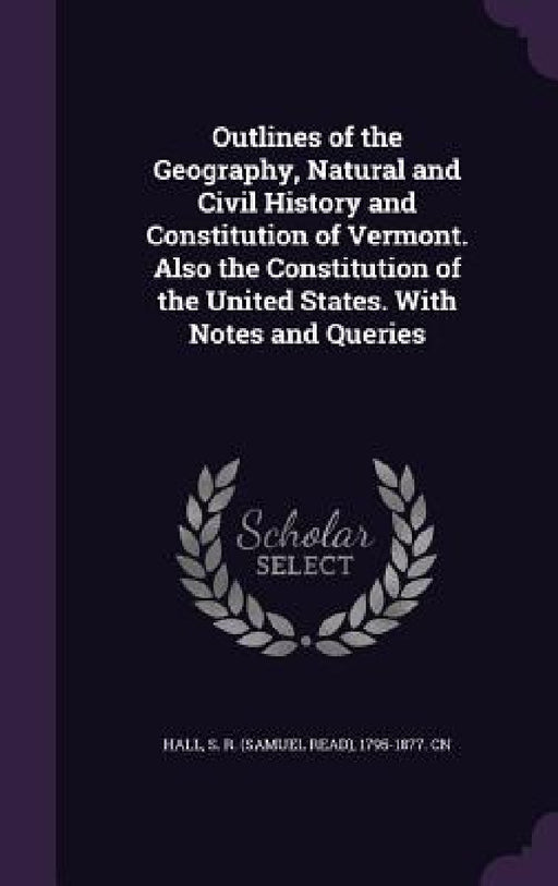 Outlines of the Geography, Natural and Civil History and Constitution of Vermont. Also the Constitution of the United States. With Notes and Queries by S. R. 1795-1877 Cn Hall