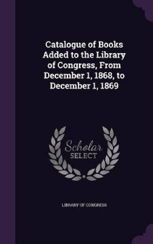 Catalogue of Books Added to the Library of Congress, From December 1, 1868, to December 1, 1869 by Library of Congress