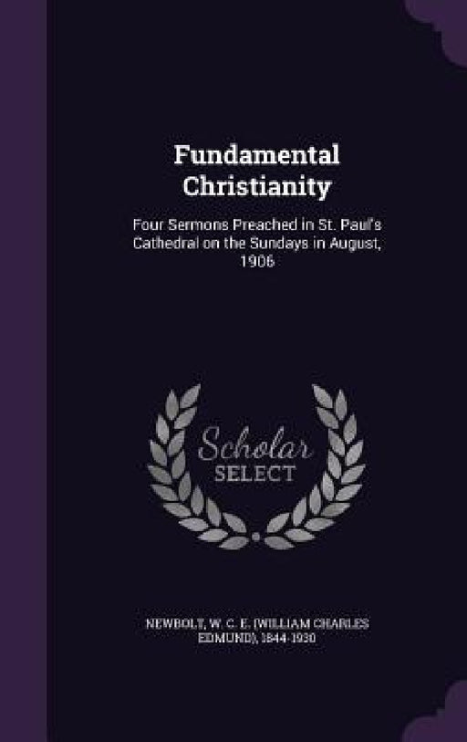 Fundamental Christianity: Four Sermons Preached in St. Paul's Cathedral on the Sundays in August, 1906 by W. C. E. 1844-1930 Newbolt