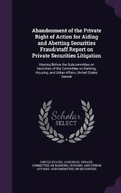 Abandonment of the Private Right of Action for Aiding and Abetting Securities Fraud/staff Report on Private Securities Litigation: Hearing Before the by United States Congress Senate Committ