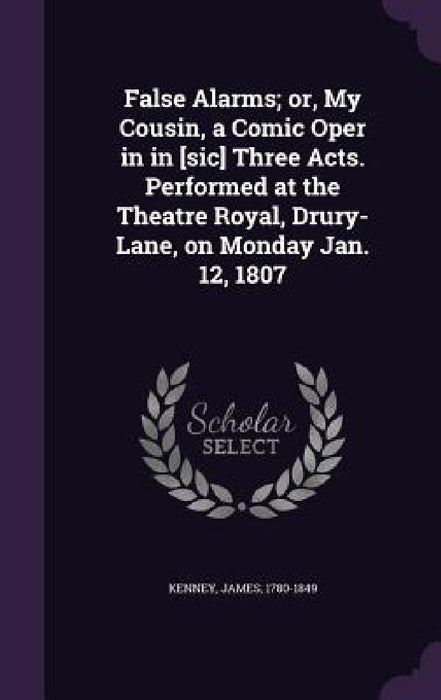 False Alarms; or, My Cousin, a Comic Oper in in [sic] Three Acts. Performed at the Theatre Royal, Drury-Lane, on Monday Jan. 12, 1807 by James Kenney