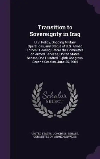 Transition to Sovereignty in Iraq: U.S. Policy, Ongoing Military Operations, and Status of U.S. Armed Forces: Hearing Before the Committee on Armed Se by United States Congress Senate Committ