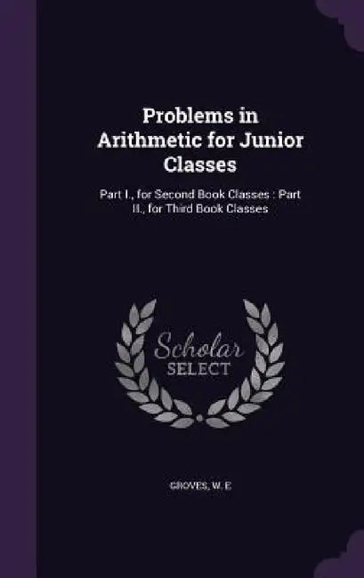 Problems in Arithmetic for Junior Classes: Part I., for Second Book Classes: Part II., for Third Book Classes by W. E. Groves