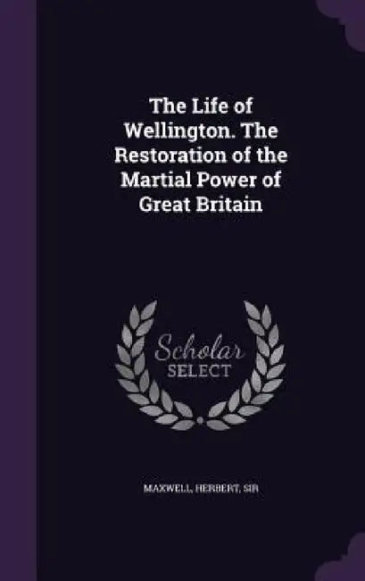 The Life of Wellington. The Restoration of the Martial Power of Great Britain by Herbert Maxwell