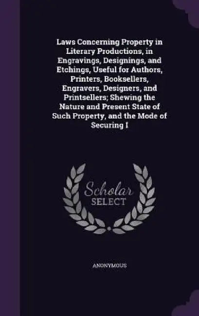 Laws Concerning Property in Literary Productions, in Engravings, Designings, and Etchings, Useful for Authors, Printers, Booksellers, Engravers, Desig by Anonymous
