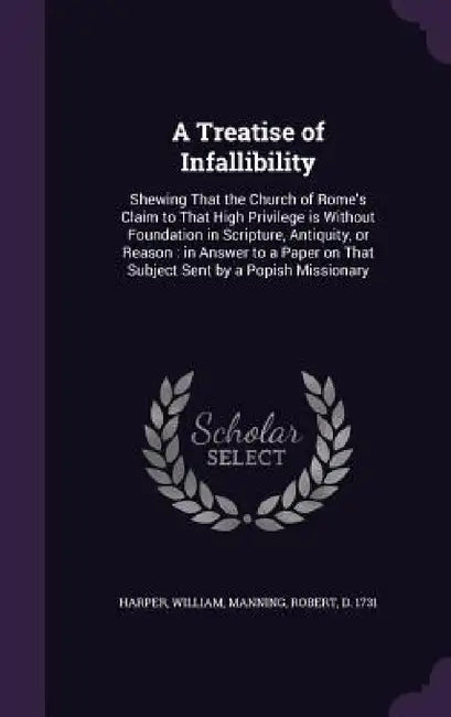 A Treatise of Infallibility: Shewing That the Church of Rome's Claim to That High Privilege is Without Foundation in Scripture, Antiquity, or Reaso by William Harper, Robert Manning