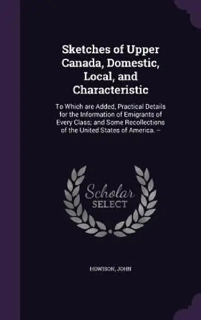 Sketches of Upper Canada, Domestic, Local, and Characteristic: To Which are Added, Practical Details for the Information of Emigrants of Every Class; by John Howison