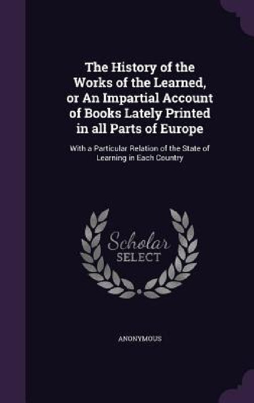 The History of the Works of the Learned, or An Impartial Account of Books Lately Printed in all Parts of Europe: With a Particular Relation of the Sta by Anonymous