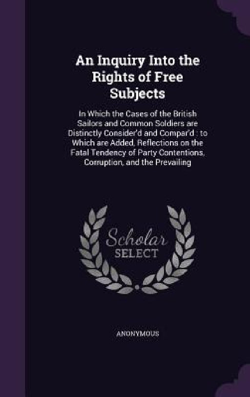 An Inquiry Into the Rights of Free Subjects: In Which the Cases of the British Sailors and Common Soldiers are Distinctly Consider'd and Compar'd: to by Anonymous