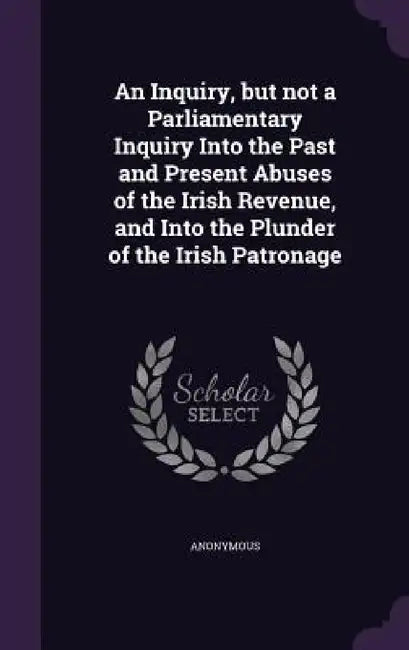 An Inquiry, but not a Parliamentary Inquiry Into the Past and Present Abuses of the Irish Revenue, and Into the Plunder of the Irish Patronage by Anonymous