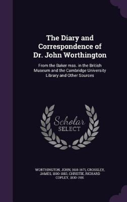 The Diary and Correspondence of Dr. John Worthington: From the Baker mss. in the British Museum and the Cambridge University Library and Other Sources by John Worthington, James Crossley, Richard Copley Christie
