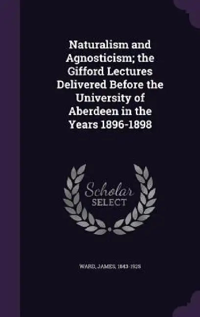 Naturalism and Agnosticism; the Gifford Lectures Delivered Before the University of Aberdeen in the Years 1896-1898 by James Ward