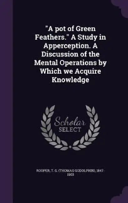 "A pot of Green Feathers." A Study in Apperception. A Discussion of the Mental Operations by Which we Acquire Knowledge by T. G. 1847-1903 Rooper