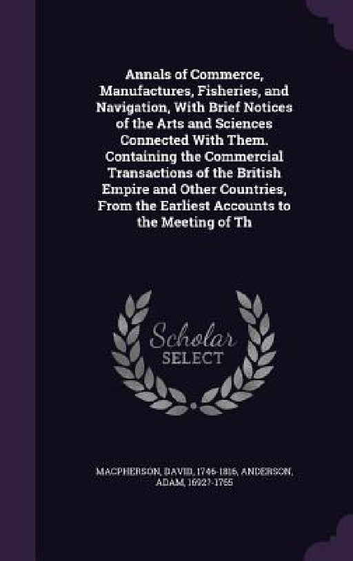 Annals of Commerce, Manufactures, Fisheries, and Navigation, With Brief Notices of the Arts and Sciences Connected With Them. Containing the Commercia by David MacPherson, Adam Anderson