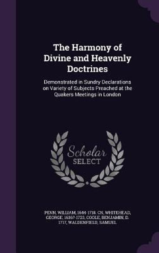 The Harmony of Divine and Heavenly Doctrines: Demonstrated in Sundry Declarations on Variety of Subjects Preached at the Quakers Meetings in London by William Penn, George Whitehead, Benjamin Coole