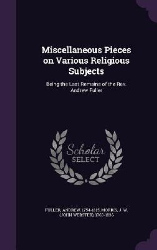 Miscellaneous Pieces on Various Religious Subjects: Being the Last Remains of the Rev. Andrew Fuller by Andrew Fuller, J. W. 1763-1836 Morris