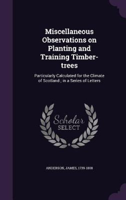 Miscellaneous Observations on Planting and Training Timber-trees: Particularly Calculated for the Climate of Scotland; in a Series of Letters by James Anderson