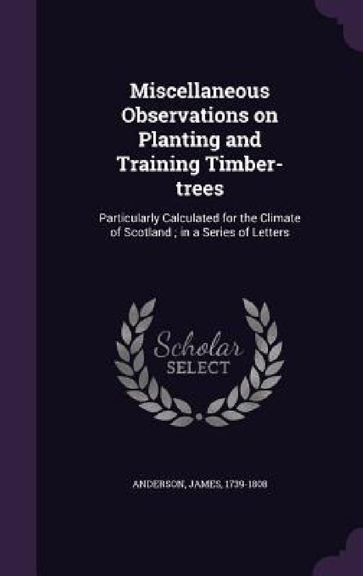 Miscellaneous Observations on Planting and Training Timber-trees: Particularly Calculated for the Climate of Scotland; in a Series of Letters by James Anderson