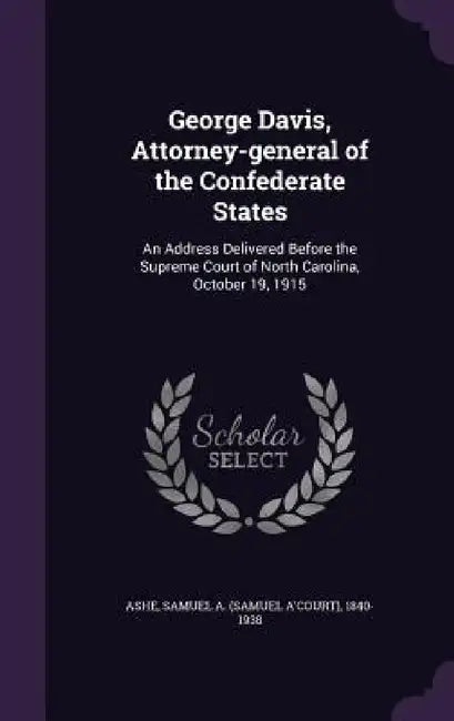 George Davis, Attorney-general of the Confederate States: An Address Delivered Before the Supreme Court of North Carolina, October 19, 1915 by Samuel A. 1840-1938 Ashe