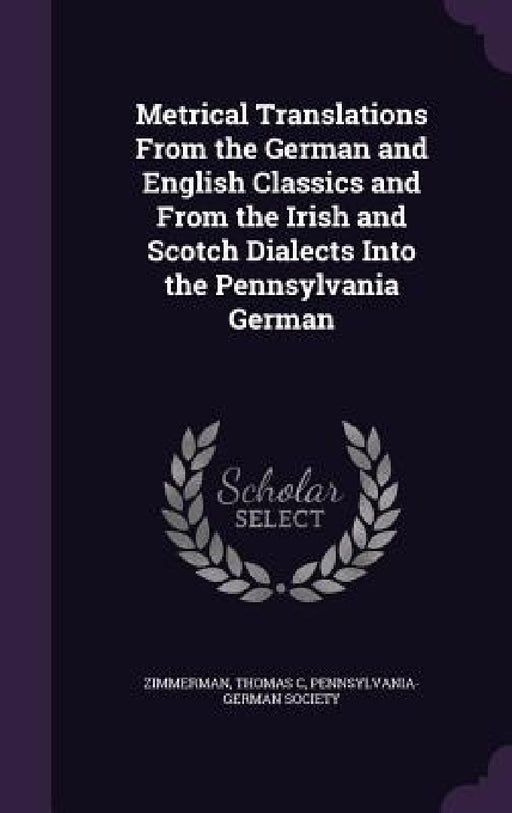 Metrical Translations From the German and English Classics and From the Irish and Scotch Dialects Into the Pennsylvania German by Thomas C. Zimmerman, Pennsylvania-German Society