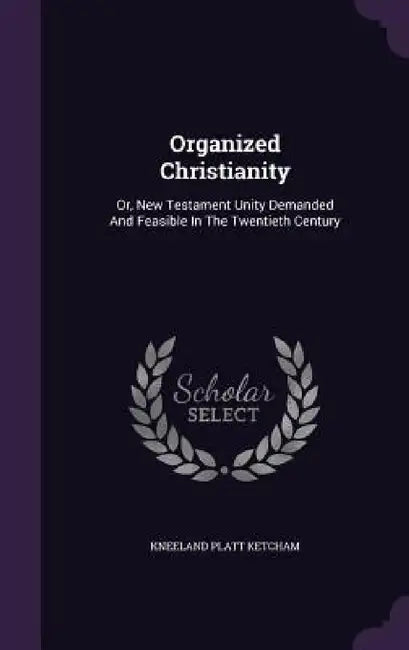 Organized Christianity: Or, New Testament Unity Demanded And Feasible In The Twentieth Century by Kneeland Platt Ketcham