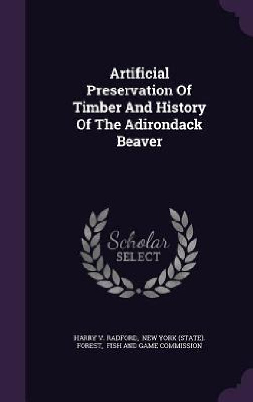 Artificial Preservation Of Timber And History Of The Adirondack Beaver by Harry V. Radford, New York (State) Forest, Fish and Game Commission