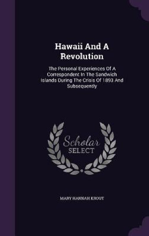 Hawaii And A Revolution: The Personal Experiences Of A Correspondent In The Sandwich Islands During The Crisis Of 1893 And Subsequently by Mary Hannah Krout