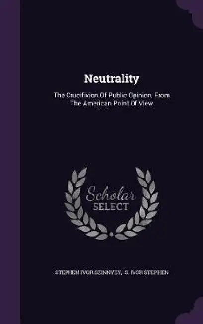 Neutrality: The Crucifixion Of Public Opinion, From The American Point Of View by Stephen Ivor Szinnyey, S. Ivor Stephen